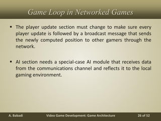 Video Game Development: Game ArchitectureA. Babadi 26 of 52
Game Loop in Networked Games
 The player update section must change to make sure every
player update is followed by a broadcast message that sends
the newly computed position to other gamers through the
network.
 AI section needs a special-case AI module that receives data
from the communications channel and reflects it to the local
gaming environment.
 