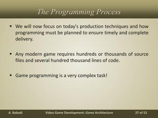 Video Game Development: Game ArchitectureA. Babadi 27 of 52
The Programming Process
 We will now focus on today's production techniques and how
programming must be planned to ensure timely and complete
delivery.
 Any modern game requires hundreds or thousands of source
files and several hundred thousand lines of code.
 Game programming is a very complex task!
 