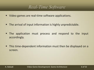 Video Game Development: Game ArchitectureA. Babadi 3 of 52
Real-Time Software
 Video games are real-time software applications.
 The arrival of input information is highly unpredictable.
 The application must process and respond to the input
accordingly.
 This time-dependent information must then be displayed on a
screen.
 