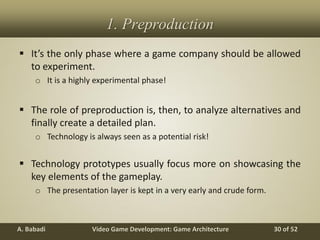 Video Game Development: Game ArchitectureA. Babadi 30 of 52
1. Preproduction
 It’s the only phase where a game company should be allowed
to experiment.
o It is a highly experimental phase!
 The role of preproduction is, then, to analyze alternatives and
finally create a detailed plan.
o Technology is always seen as a potential risk!
 Technology prototypes usually focus more on showcasing the
key elements of the gameplay.
o The presentation layer is kept in a very early and crude form.
 