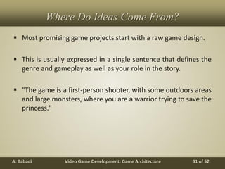 Video Game Development: Game ArchitectureA. Babadi 31 of 52
Where Do Ideas Come From?
 Most promising game projects start with a raw game design.
 This is usually expressed in a single sentence that defines the
genre and gameplay as well as your role in the story.
 "The game is a first-person shooter, with some outdoors areas
and large monsters, where you are a warrior trying to save the
princess."
 