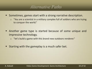 Video Game Development: Game ArchitectureA. Babadi 33 of 52
Alternative Paths
 Sometimes, games start with a strong narrative description.
o "You are a scientist in a military complex full of soldiers who are trying
to conquer the world.“
 Another game type is started because of some unique and
impressive technology.
o "let's build a game with this brand new outdoors renderer.“
 Starting with the gameplay is a much safer bet.
 