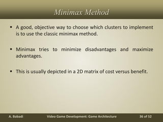 Video Game Development: Game ArchitectureA. Babadi 36 of 52
Minimax Method
 A good, objective way to choose which clusters to implement
is to use the classic minimax method.
 Minimax tries to minimize disadvantages and maximize
advantages.
 This is usually depicted in a 2D matrix of cost versus benefit.
 