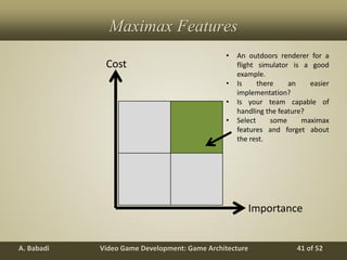 Video Game Development: Game ArchitectureA. Babadi 41 of 52
Maximax Features
Cost
Importance
• An outdoors renderer for a
flight simulator is a good
example.
• Is there an easier
implementation?
• Is your team capable of
handling the feature?
• Select some maximax
features and forget about
the rest.
 