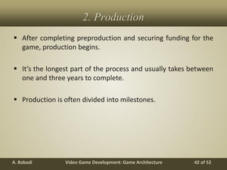 Video Game Development: Game ArchitectureA. Babadi 42 of 52
2. Production
 After completing preproduction and securing funding for the
game, production begins.
 It’s the longest part of the process and usually takes between
one and three years to complete.
 Production is often divided into milestones.
 
