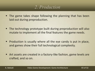 Video Game Development: Game ArchitectureA. Babadi 43 of 52
2. Production
 The game takes shape following the planning that has been
laid out during preproduction.
 The technology prototype built during preproduction will also
mutate to implement all the final features the game needs.
 Production is usually where all the eye candy is put in place,
and games show their full technological complexity.
 Art assets are created in a factory-like fashion, game levels are
crafted, and so on.
 