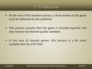 Video Game Development: Game ArchitectureA. Babadi 44 of 52
2. Production
 At the end of this iterative process, a final version of the game
must be delivered to the publisher.
 This process ensures that the game is virtually bug-free and
also reaches the desired quality standard.
 In the case of console games, this process is a bit more
complex than for a PC title!
 