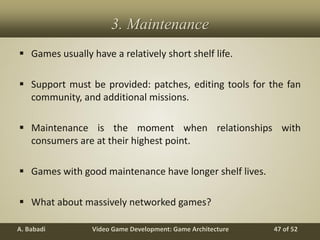 Video Game Development: Game ArchitectureA. Babadi 47 of 52
3. Maintenance
 Games usually have a relatively short shelf life.
 Support must be provided: patches, editing tools for the fan
community, and additional missions.
 Maintenance is the moment when relationships with
consumers are at their highest point.
 Games with good maintenance have longer shelf lives.
 What about massively networked games?
 