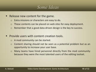 Video Game Development: Game ArchitectureA. Babadi 48 of 52
Some Ideas
 Release new content for the game.
o Extra missions or characters are easy to do.
o These contents can be placed on web sites for easy deployment.
o Remember that a good data-driven design is the key to success.
 Provide users with content creation tools.
o A mod community can be started.
o Content sharing should not be seen as a potential problem but as an
opportunity to increase your user base.
o Many teams have hired personnel directly from the mod community
because they were the most talented users of the editing toolset.
 