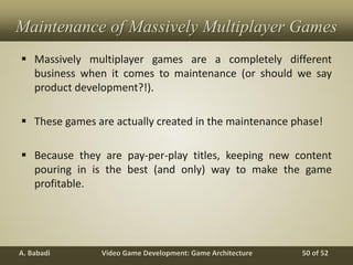 Video Game Development: Game ArchitectureA. Babadi 50 of 52
Maintenance of Massively Multiplayer Games
 Massively multiplayer games are a completely different
business when it comes to maintenance (or should we say
product development?!).
 These games are actually created in the maintenance phase!
 Because they are pay-per-play titles, keeping new content
pouring in is the best (and only) way to make the game
profitable.
 