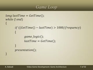 Video Game Development: Game ArchitectureA. Babadi 7 of 52
Game Loop
𝑙𝑜𝑛𝑔 𝑙𝑎𝑠𝑡𝑇𝑖𝑚𝑒 = 𝐺𝑒𝑡𝑇𝑖𝑚𝑒();
𝑤𝑕𝑖𝑙𝑒 (! 𝑒𝑛𝑑)
*
𝑖𝑓 ((𝐺𝑒𝑡𝑇𝑖𝑚𝑒() − 𝑙𝑎𝑠𝑡𝑇𝑖𝑚𝑒) > 1000/𝑓𝑟𝑒𝑞𝑢𝑒𝑛𝑐𝑦)
*
𝑔𝑎𝑚𝑒_𝑙𝑜𝑔𝑖𝑐();
𝑙𝑎𝑠𝑡𝑇𝑖𝑚𝑒 = 𝐺𝑒𝑡𝑇𝑖𝑚𝑒();
+
𝑝𝑟𝑒𝑠𝑒𝑛𝑡𝑎𝑡𝑖𝑜𝑛();
+
 