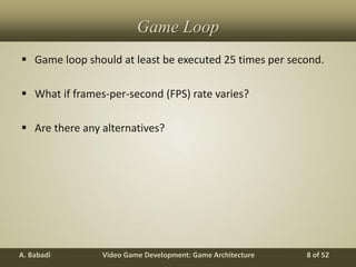 Video Game Development: Game ArchitectureA. Babadi 8 of 52
Game Loop
 Game loop should at least be executed 25 times per second.
 What if frames-per-second (FPS) rate varies?
 Are there any alternatives?
 