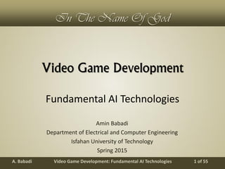 Video Game Development: Fundamental AI TechnologiesA. Babadi 1 of 55
In The Name Of God
Video Game Development
Amin Babadi
Department of Electrical and Computer Engineering
Isfahan University of Technology
Spring 2015
Fundamental AI Technologies
 