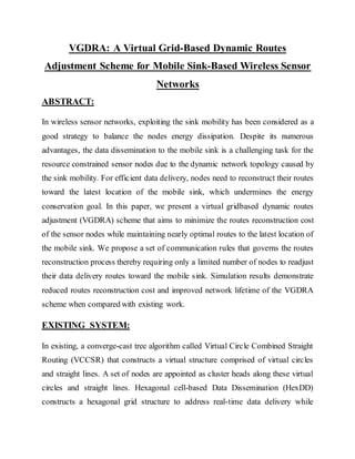 VGDRA: A Virtual Grid-Based Dynamic Routes
Adjustment Scheme for Mobile Sink-Based Wireless Sensor
Networks
ABSTRACT:
In wireless sensor networks, exploiting the sink mobility has been considered as a
good strategy to balance the nodes energy dissipation. Despite its numerous
advantages, the data dissemination to the mobile sink is a challenging task for the
resource constrained sensor nodes due to the dynamic network topology caused by
the sink mobility. For efficient data delivery, nodes need to reconstruct their routes
toward the latest location of the mobile sink, which undermines the energy
conservation goal. In this paper, we present a virtual gridbased dynamic routes
adjustment (VGDRA) scheme that aims to minimize the routes reconstruction cost
of the sensor nodes while maintaining nearly optimal routes to the latest location of
the mobile sink. We propose a set of communication rules that governs the routes
reconstruction process thereby requiring only a limited number of nodes to readjust
their data delivery routes toward the mobile sink. Simulation results demonstrate
reduced routes reconstruction cost and improved network lifetime of the VGDRA
scheme when compared with existing work.
EXISTING SYSTEM:
In existing, a converge-cast tree algorithm called Virtual Circle Combined Straight
Routing (VCCSR) that constructs a virtual structure comprised of virtual circles
and straight lines. A set of nodes are appointed as cluster heads along these virtual
circles and straight lines. Hexagonal cell-based Data Dissemination (HexDD)
constructs a hexagonal grid structure to address real-time data delivery while
 