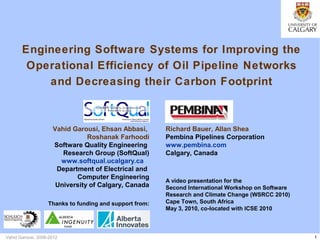 1Vahid Garousi, 2006-2012
Engineering Software Systems for Improving the
Operational Efficiency of Oil Pipeline Networks
and Decreasing their Carbon Footprint
Vahid Garousi, Ehsan Abbasi,
Roshanak Farhoodi
Software Quality Engineering
Research Group (SoftQual)
www.softqual.ucalgary.ca
Department of Electrical and
Computer Engineering
University of Calgary, Canada
A video presentation for the
Second International Workshop on Software
Research and Climate Change (WSRCC 2010)
Cape Town, South Africa
May 3, 2010, co-located with ICSE 2010
Richard Bauer, Allan Shea
Pembina Pipelines Corporation
www.pembina.com
Calgary, Canada
Thanks to funding and support from:
 