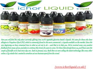 Here you will find the only place currently offering true 100% vegetable glycerine based e liquids. We cater for those who have
allergies to Propylene Glycol (PG), which is commonly found in the more commercial e Liquids available on the market. Since the
very beginning we have remained true to what we set out to do – and that is to help you. We’ve received some very positive
feedback from many of you and plan to continue this trend for years to come. For those that already know us, you’ll have seen the
couple of facelifts we’ve had since day one back in January 2013. Back then we were selling the latest technology like every other
onlinee Cigretailerbut wantedto somehowsetourbusinessapartfromthecrowd.
{www.ichorliquid.co.uk/}
 