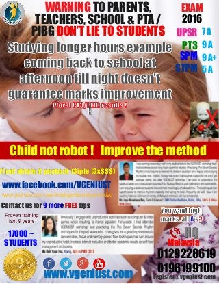 WARNING TO PARENTS,
TEACHERS, SCHOOL & PTA /
PIBG DON’T LIE TO STUDENTS
www.facebook.com/VGENIUST
EXAM
2016
UPSR
PT3
9 A+SPM
STPM
7 A
9 A
5 A
www.vgeniust.com
0129228619
register@vgeniust.com
0196199100
Malaysia
17000 ~
STUDENTS
www.youtube.com/user/intelligentsocietyom/video
Child not robot ! Improve the method
X
If not obtain A payback t3iple (3x$$$)
 