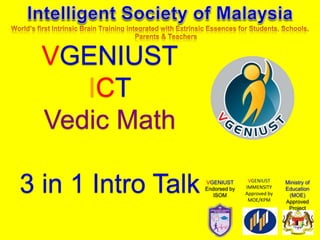 VGENIUST
ICT
Vedic Math
3 in 1 Intro Talk Ministry of
Education
(MOE)
Approved
Project
VGENIUST
IMMENSITY
Approved by
MOE/KPM
VGENIUST
Endorsed by
ISOM
 