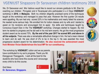 We, Dr Saravanan and Mrs Vadivoo would like to record our sincere gratitude to Mr. Elan for
coaching our children Pinngalan and d Tevaneyaal who participated in a 2 Days VGENIUST
workshop in 2016, in Malaysia. Both my children diligently practised some of the techniques
taught at the workshop and managed to pass that year. However the first quarter CA results
were appalling. My son had only scored 20% in his mathematics and nearly failed his science.
He needed some serious help. We enrolled him for tuition classes and my wife and I started to
assist on his revisions and encouraged him to apply the skills and techniques taught by
Conscious Expert Elan in the The VGENIUST workshop. Changes started to happen. By mid
term he started to progress and he did well in his mid term exams. He got the most progressive
student award as he scored 70%. By the end of the year 2017 he scored 86% and above in
all his subjects. There was also a remarkable attitudinal change in him. He had a keen interest
to learn and do well. He was short of 2% to be in the top 5. He was awarded the most
progressive student award for his determination. He also received the achievement award
from Minister Vivian Balakrishnan the local MP for our constituency.
The workshop by VGENIUST, tuition and we as parents
have contributed to my son's progress. Thank you Mr.
Elanggovan Thanggavilo. I wish all the best for the
students who have done this course and I encourage
every child to do this course.
God bless
Dr. Saravanan, Singapore.
 