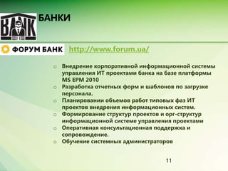 11 
http://www.forum.ua/ 
o Внедрение корпоративной информационной системы 
управления ИТ проектами банка на базе платформы 
MS EPM 2010 
o Разработка отчетных форм и шаблонов по загрузке 
персонала. 
o Планировании объемов работ типовых фаз ИТ 
проектов внедрения информационных систем. 
o Формирование структур проектов и орг-структур 
информационной системе управления проектами 
o Оперативная консультационная поддержка и 
сопровождение. 
o Обучение системных администраторов 
 