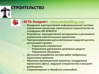 • «ЕСТА Холдинг» www.estaholding.com 
o Внедрение корпоративной информационной системы 
управления проектами капитального строительства на 
платформе MS EPM2010 
o Разработка корпоративной методологии и регламента 
управления строительными проектами. 
o Программирование дополнительных модулей расчета 
расписаний стройки. 
o Управление стоимостью 
o Управление движением денежных средств 
o Управление объемами 
o Детальная разработка состава работ выбранных 
5 
заказчиком проектов. 
o Обучение руководителей проектов, сотрудников 
проектного офиса, ведущих специалистов и высшего 
руководства. 
o Сопровождение и обработка изменений. 
 