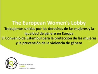 The European Women’s Lobby
Trabajamos unidas por los derechos de las mujeres y la
igualdad de género en Europa
El Convenio de Estambul para la protección de las mujeres
y la prevención de la violencia de género
 