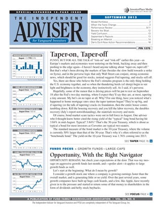 A PUBLICATION OF FUND FAMILY SHAREHOLDER ASSOCIATION  •  Vol. 23, No. 9
Taper-on, Taper-off
Funny, but for all the talk of “risk-on” and “risk-off” earlier this year—as
Europe’s markets and economies were teetering on the brink, backing away and then
pushing to the edge again—I haven’t heard anyone talking about “taper-on, taper-off.”
But that’s what’s been driving the markets of late (besides the slow build towards a strike
on Syria), and in the perverse logic that only Wall Street can conjure, strong economic
news, which should be good for stocks, instead suggests Fed tapering, and stocks sell off.
Yes, there are those who believe the Fed’s stimulus program is the only thing holding
the U.S. economy together, and so when the thundering herds (of sheep) begin to see
light and brightness in the economy, they instinctively sell. As I said, it’s perverse.
Hopefully, some of the rumor that is driving prices will be put to rest on September
18 after the Fed’s two-day meeting, where I expect they’ll say they are, at most, tapering
a tiny amount. My bet’s on no taper at all. Why? For one thing, have you noticed what’s
happened to home mortgage rates since the taper tantrum began? They’re up big, and
if tapering (or the talk of tapering) cracks its foundation, then the entire house comes
tumbling down. Kill the housing recovery and you kill the labor recovery, the durables
recovery (July’s report notwithstanding), the materials recovery and more.
Of course, bond market scare tactics were out in full force in August. One adviser
who I thought knew better cited the rising yield of the “typical” long bond having hit
3.84% in mid-August. Typical? 3.84%? That’s the 30-year Treasury, which is about as
typical a bond for most investors as Corvettes are typical two-seaters.
The standard measure of the bond market is the 10-year Treasury, where the volume
is currently 50% larger than that of the 30-year. That’s why it’s often referred to as the
“benchmark bond.” The yield on the 10-year Treasury was 1.76% coming into 2013.
The Independent Adviser for Vanguard Investors and FFSA are completely independent of The Vanguard Group, Inc.
FUNDS FOCUS > Growth Funds—Large-Caps
Opportunity, With the Right Navigator
Opportunity remains, but check your expectations at the door. That was my mes-
sage on aggressive growth funds last month, and—spoiler alert—it applies to large
growth funds as well.
Let’s start at the beginning: What do I mean by growth?
I consider a growth stock one where a company is growing earnings faster than the
overall market, and is generating little or no yield. Over the past several years, some
growth companies have built up huge cash hoards, and a few, like Apple, have recently
given in to the pressure and started to return some of that money to shareholders in the
form of dividends and hefty stock buybacks.
DOW JONES INDUSTRIALS
August Close: 14810.31
STANDARD & POOR’S 500
August Close: 1632.97
2700
2950
3200
3450
3700
AJJMAMFJDNOS
NASDAQ COMPOSITE
August Close: 3589.87
0.00%
0.04%
0.08%
0.12%
0.16%
AJJMAMFJDNOS
3-MO.TREASURY BILLYIELD
August Close: 0.02%
1.4%
1.8%
2.2%
2.6%
3.0%
AJJMAMFJDNOS
10-YR.TREASURY NOTE YIELD
August Close: 2.75%
12000
13000
14000
15000
16000
AJJMAMFJDNOS
1350
1450
1550
1650
1750
AJJMAMFJDNOS
AVERAGEVANGUARD INVESTOR*
August: -2.0 YTD: 6.4%
-3.0%
-2.0%
-1.0%
0.0%
1.0%
2.0%
3.0%
4.0%
AJJMAMFJDNOS
*See the footnotes on page 2.
Model Portfolios................................................................2
When the Facts Change....................................................3
Performance Review.................................................... 8-11
Beware the Bloat............................................................. 12
Yield Confusion................................................................ 13
September’s Payouts....................................................... 13
Breaking an Alliance........................................................ 14
Dan’s Do-It-Now Action Recommendations.................... 16
PIN 1375
S E P T E M B E R 2 0 1 3
SEE TAPER PAGE 15 >
S P E C I A L E X P A N D E D 1 6 - P A G E I S S U E
>SEE FOCUS PAGE 4
 