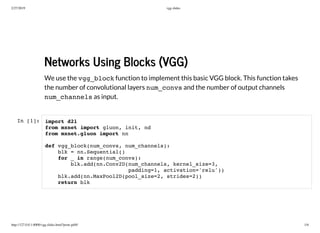 2/27/2019 vgg slides
http://127.0.0.1:8000/vgg.slides.html?print-pdf#/ 1/6
Networks Using Blocks (VGG)
Networks Using Blocks (VGG)
We use the vgg_block function to implement this basic VGG block. This function takes
the number of convolutional layers num_convs and the number of output channels
num_channels as input.
In [1]: import d2l
from mxnet import gluon, init, nd
from mxnet.gluon import nn
def vgg_block(num_convs, num_channels):
blk = nn.Sequential()
for _ in range(num_convs):
blk.add(nn.Conv2D(num_channels, kernel_size=3,
padding=1, activation='relu'))
blk.add(nn.MaxPool2D(pool_size=2, strides=2))
return blk
 