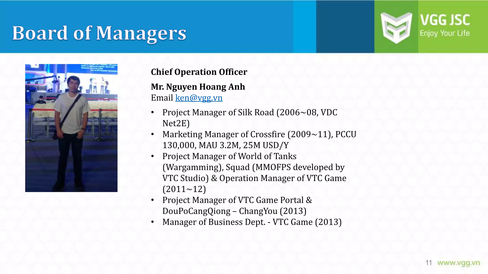 Chief Operation Officer
Mr. Nguyen Hoang Anh
Email ken@vgg.vn
• Project Manager of Silk Road (2006~08, VDC
Net2E)
• Marketing Manager of Crossfire (2009~11), PCCU
130,000, MAU 3.2M, 25M USD/Y
• Project Manager of World of Tanks
(Wargamming), Squad (MMOFPS developed by
VTC Studio) & Operation Manager of VTC Game
(2011~12)
• Project Manager of VTC Game Portal &
DouPoCangQiong – ChangYou (2013)
• Manager of Business Dept. - VTC Game (2013)

11

 