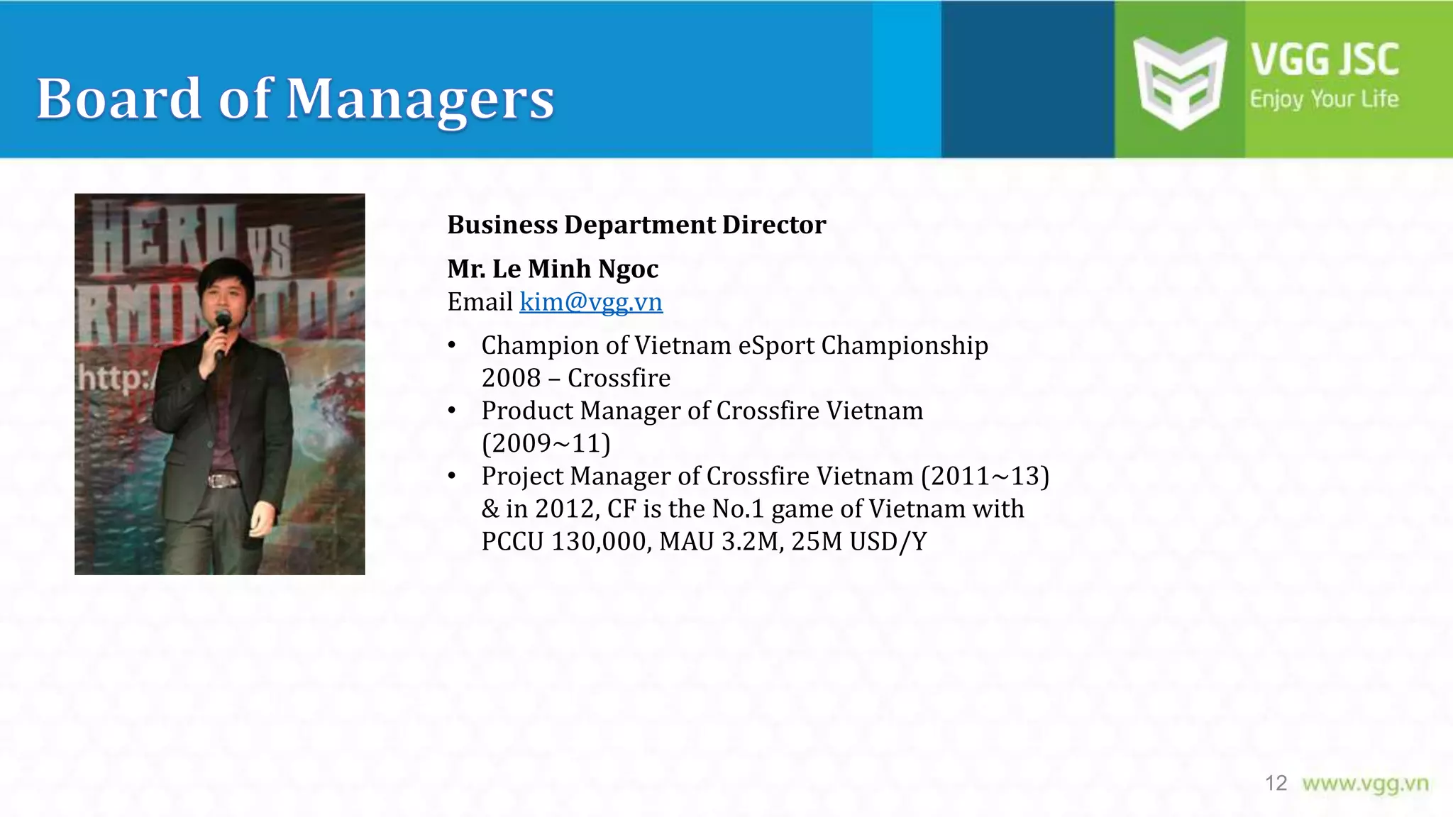 Business Department Director
Mr. Le Minh Ngoc
Email kim@vgg.vn
• Champion of Vietnam eSport Championship
2008 – Crossfire
• Product Manager of Crossfire Vietnam
(2009~11)
• Project Manager of Crossfire Vietnam (2011~13)
& in 2012, CF is the No.1 game of Vietnam with
PCCU 130,000, MAU 3.2M, 25M USD/Y

12

 