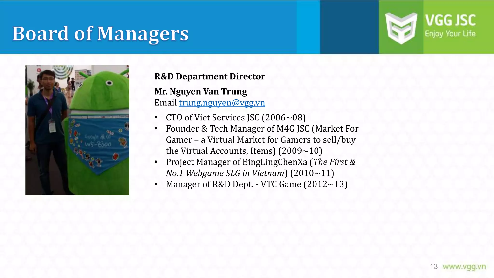 R&D Department Director
Mr. Nguyen Van Trung
Email trung.nguyen@vgg.vn
• CTO of Viet Services JSC (2006~08)
• Founder & Tech Manager of M4G JSC (Market For
Gamer – a Virtual Market for Gamers to sell/buy
the Virtual Accounts, Items) (2009~10)
• Project Manager of BingLingChenXa (The First &
No.1 Webgame SLG in Vietnam) (2010~11)
• Manager of R&D Dept. - VTC Game (2012~13)

13

 