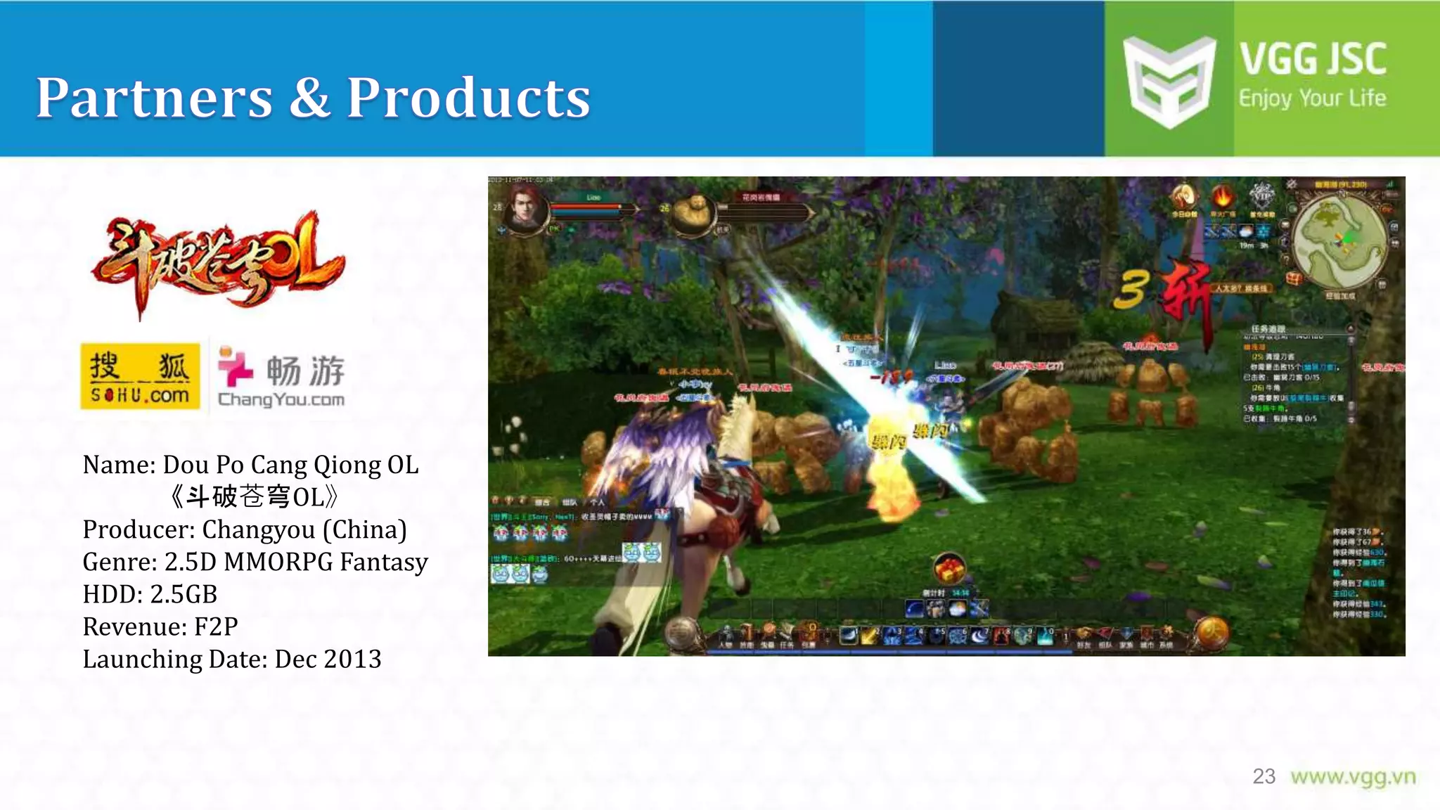 Name: Dou Po Cang Qiong OL
《斗破苍穹OL》
Producer: Changyou (China)
Genre: 2.5D MMORPG Fantasy
HDD: 2.5GB
Revenue: F2P
Launching Date: Dec 2013

23

 