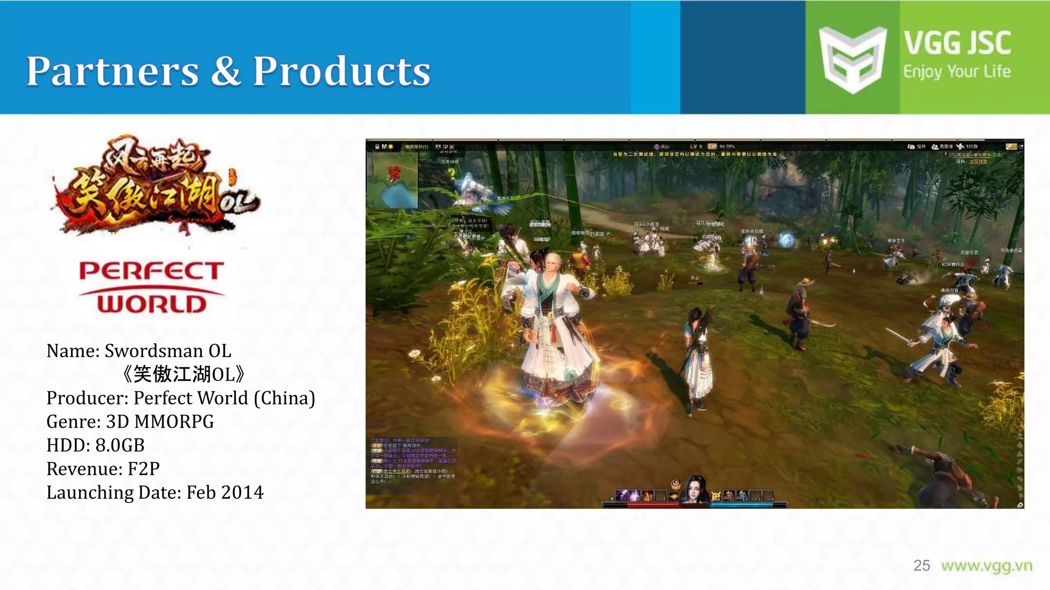 Name: Swordsman OL
《笑傲江湖OL》
Producer: Perfect World (China)
Genre: 3D MMORPG
HDD: 8.0GB
Revenue: F2P
Launching Date: Feb 2014

25

 