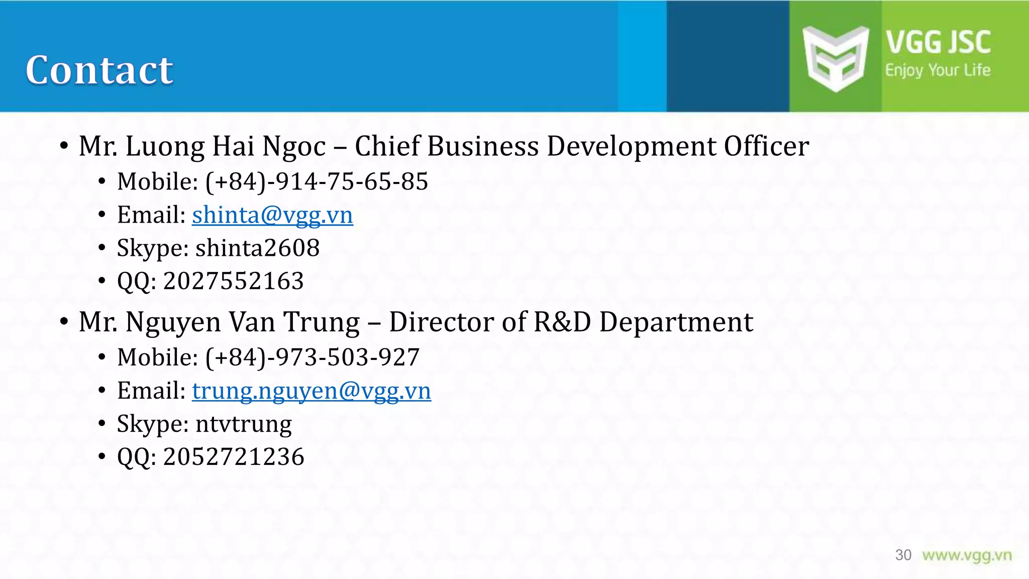 • Mr. Luong Hai Ngoc – Chief Business Development Officer
•
•
•
•

Mobile: (+84)-914-75-65-85
Email: shinta@vgg.vn
Skype: shinta2608
QQ: 2027552163

• Mr. Nguyen Van Trung – Director of R&D Department
•
•
•
•

Mobile: (+84)-973-503-927
Email: trung.nguyen@vgg.vn
Skype: ntvtrung
QQ: 2052721236

30

 