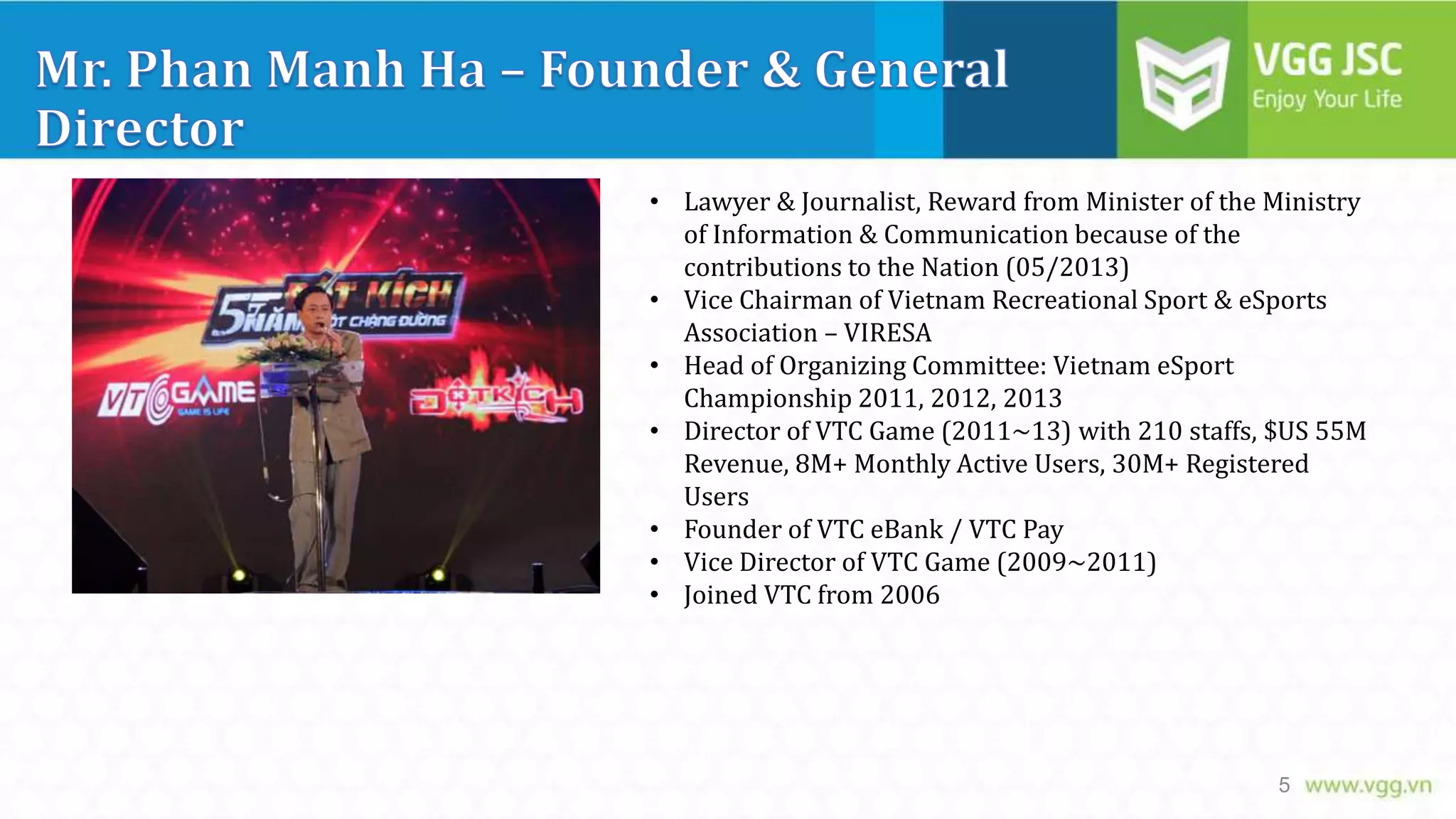 • Lawyer & Journalist, Reward from Minister of the Ministry
of Information & Communication because of the
contributions to the Nation (05/2013)
• Vice Chairman of Vietnam Recreational Sport & eSports
Association – VIRESA
• Head of Organizing Committee: Vietnam eSport
Championship 2011, 2012, 2013
• Director of VTC Game (2011~13) with 210 staffs, $US 55M
Revenue, 8M+ Monthly Active Users, 30M+ Registered
Users
• Founder of VTC eBank / VTC Pay
• Vice Director of VTC Game (2009~2011)
• Joined VTC from 2006

5

 