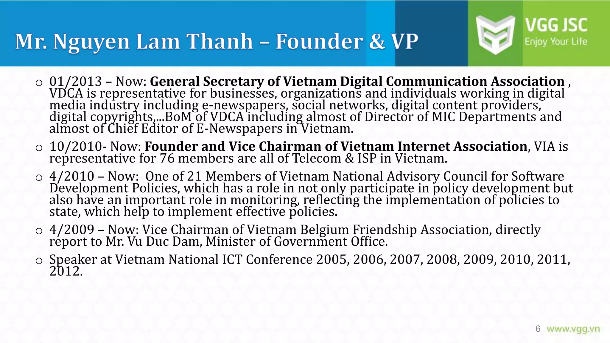 o 01/2013 – Now: General Secretary of Vietnam Digital Communication Association ,
VDCA is representative for businesses, organizations and individuals working in digital
media industry including e-newspapers, social networks, digital content providers,
digital copyrights,...BoM of VDCA including almost of Director of MIC Departments and
almost of Chief Editor of E-Newspapers in Vietnam.
o 10/2010- Now: Founder and Vice Chairman of Vietnam Internet Association, VIA is
representative for 76 members are all of Telecom & ISP in Vietnam.
o 4/2010 – Now: One of 21 Members of Vietnam National Advisory Council for Software
Development Policies, which has a role in not only participate in policy development but
also have an important role in monitoring, reflecting the implementation of policies to
state, which help to implement effective policies.
o 4/2009 – Now: Vice Chairman of Vietnam Belgium Friendship Association, directly
report to Mr. Vu Duc Dam, Minister of Government Office.
o Speaker at Vietnam National ICT Conference 2005, 2006, 2007, 2008, 2009, 2010, 2011,
2012.

6

 