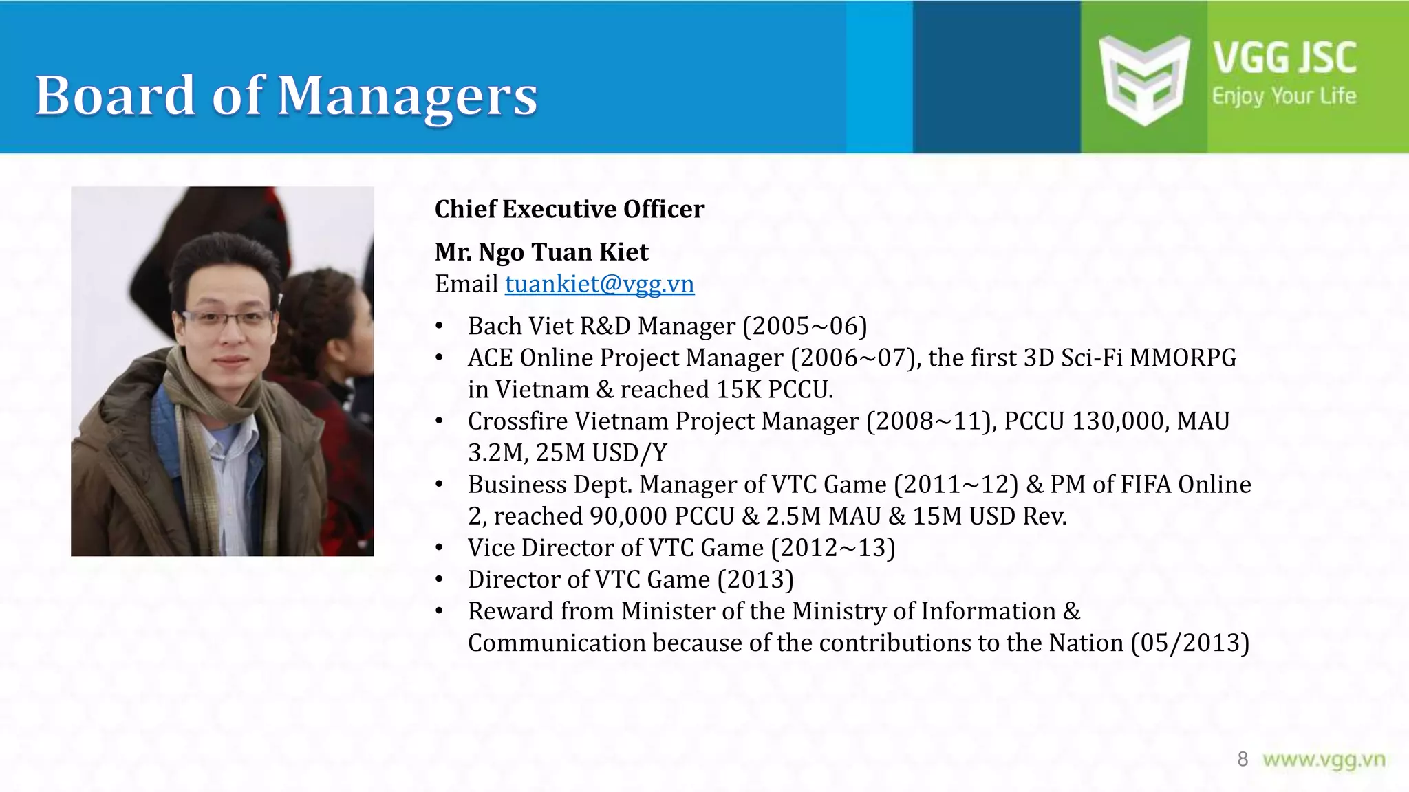 Chief Executive Officer
Mr. Ngo Tuan Kiet
Email tuankiet@vgg.vn
• Bach Viet R&D Manager (2005~06)
• ACE Online Project Manager (2006~07), the first 3D Sci-Fi MMORPG
in Vietnam & reached 15K PCCU.
• Crossfire Vietnam Project Manager (2008~11), PCCU 130,000, MAU
3.2M, 25M USD/Y
• Business Dept. Manager of VTC Game (2011~12) & PM of FIFA Online
2, reached 90,000 PCCU & 2.5M MAU & 15M USD Rev.
• Vice Director of VTC Game (2012~13)
• Director of VTC Game (2013)
• Reward from Minister of the Ministry of Information &
Communication because of the contributions to the Nation (05/2013)

8

 