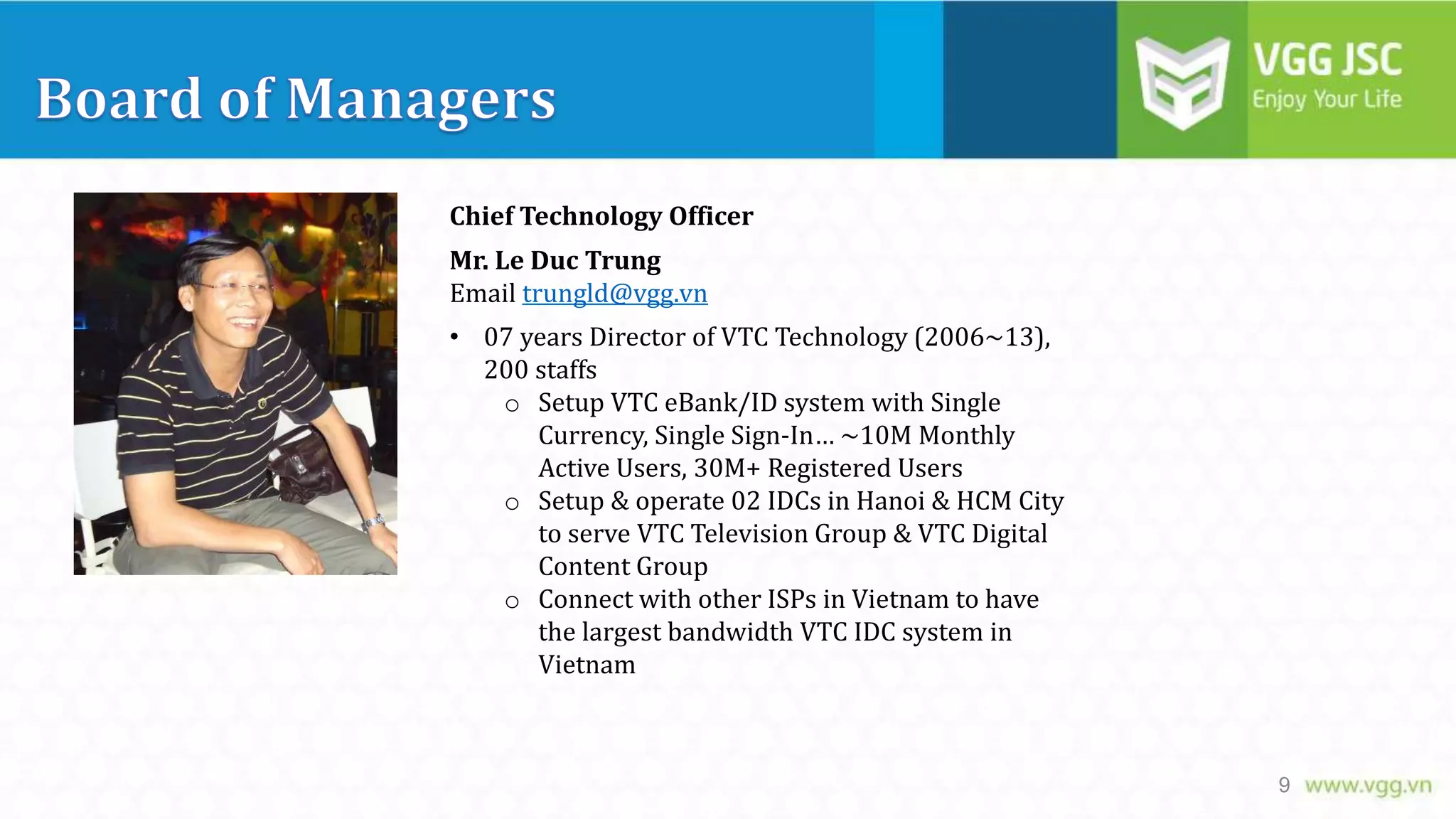 Chief Technology Officer
Mr. Le Duc Trung
Email trungld@vgg.vn
• 07 years Director of VTC Technology (2006~13),
200 staffs
o Setup VTC eBank/ID system with Single
Currency, Single Sign-In… ~10M Monthly
Active Users, 30M+ Registered Users
o Setup & operate 02 IDCs in Hanoi & HCM City
to serve VTC Television Group & VTC Digital
Content Group
o Connect with other ISPs in Vietnam to have
the largest bandwidth VTC IDC system in
Vietnam

9

 