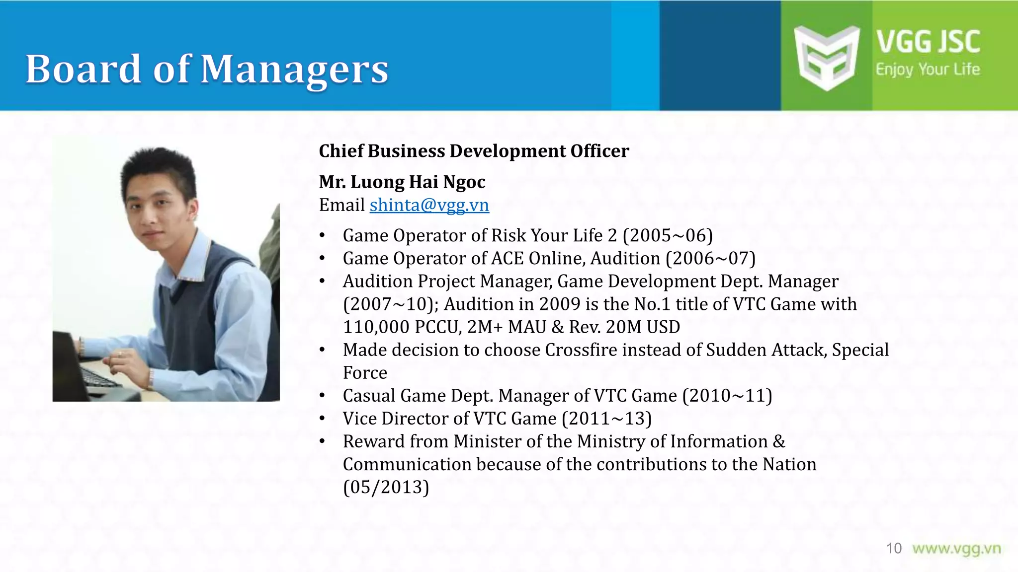 Chief Business Development Officer
Mr. Luong Hai Ngoc
Email shinta@vgg.vn
• Game Operator of Risk Your Life 2 (2005~06)
• Game Operator of ACE Online, Audition (2006~07)
• Audition Project Manager, Game Development Dept. Manager
(2007~10); Audition in 2009 is the No.1 title of VTC Game with
110,000 PCCU, 2M+ MAU & Rev. 20M USD
• Made decision to choose Crossfire instead of Sudden Attack, Special
Force
• Casual Game Dept. Manager of VTC Game (2010~11)
• Vice Director of VTC Game (2011~13)
• Reward from Minister of the Ministry of Information &
Communication because of the contributions to the Nation
(05/2013)
10

 