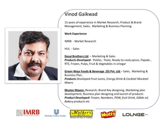 Vinod Gaikwad
15 years of experience in Market Research, Product & Brand
Management, Sales, Marketing & Business Planning.
Work Experience
IMRB - Market Research
HUL - Sales
Desai Brothers Ltd. – Marketing & Sales
Products Developed- Pickles, Paste, Ready-to-cook,spices, Papads ,
RTE, Frozen, Pulps, Fruit & Vegetables in vinegar
Green Ways Foods & Beverage (D) Pvt. Ltd – Sales, Marketing &
Business Plan,
Products Developed-Fruit Juices, Energy Drink & Cocktail Mocktail
Mixers
Muster Maven- Research, Brand Key designing, Marketing plan
development, Business plan designing and launch of products
Product Developed- Frozen, Namkeen, PDW, fruit Drink, Edible oil,
Bakery products etc
 