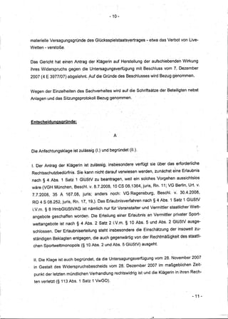 - 10'-




materielle Versaguhgsgründe      desGlücksspielstaatsyertrages       - etwa das .Verbot von Live-
Wetten - verstoße.


Das Gericht hat einen Antrag der Klägerin auf Herstellung der aufschiebenden             Wirkung
ihres Widerspruchs   gegen dieUntersagungsverfügung            mit Beschluss vom 7. Dezember
2007 (4 E 3977/07) abgelehnt. ,AUf die Gründe des Beschlusseswird           Bezug genommen.


Wegen der Einzelheiten des Sachverhaltes wird auf die Schriftsätze der Beteiligten nebst
Anlagen und das Sitzungsprotokoll       Bezug genommen.




Entscheidunasaründe:


                                                  A


Die Anfechtungsklage     istzulässig   (I.) und begründet (11.).


I. Der Antrag der Klägerin ist zulässig,insbesondere           verfugt sie über das erforderliche
Rechtsschutzbedürfnis.     Sie kann nicht darauf verwiesen werden,zunächsteine           Erlaubnis
nach § 4 Abs. 1 Satz1GlüStV            zu beantragen, weil ein solches Vorgehen aussichtslos
wäre (VGH München, Besch. v. 8.7.2008,10             CS08.1364,juriS,   Rn. 11;VG Berlin, Urt. v.
 7.7.2008,   35 A167.08,      juris;   anders   noch: VG Regensburg,       Besch.· v~ 30.4.2008,
 RO 4 S 08.252, juris, Rn. 17, 19,). Das Erlaubnisverfahren        nach § 4Abs.   1 Satz1GlüStV
 LV.m. § 8 HmbGlüStVAG        ist nämlich nurfür Veranstalter      und Vermittler staatlicher Wett-
 angebote geschaffen worder:" Die Erteilung einer Erlaubnis. an Vermittler privater Sport-
 wettangebote   ist nach § 4 Abs.2       Satz 2 LV.m.§      10 Abs. 5 und Abs. 2 GlüStVausge-
 schlossen. Der Erlaubniserteilung       steht insbesondere    die Einschätzung der insoweit zu-
 ständigen Beklagten entgegenjdieauch           gegenwärtig von der Rechtmäßig.keit des staatli-
 chen Sportwettmonopols      (§ 10 Abis. 2 und Abs. 5 GlüStV) ausgeht.


 11. Die Klage ist auch begründet, da die Untersagungsverfügung           vom 28. November 2007
 in Gestalt des Widerspruchsbescheids           vom 28. Dezember 2007 im maßgeblichen          Zeit-
  punkt der letzten mündlichenVerhandlung          rechtswidrig ist und die Klägerin in ihren Rech-

  ten verletzt (§113 Abs. 1 Satz 1 VwGO).


                                                                                               - 11 -
 