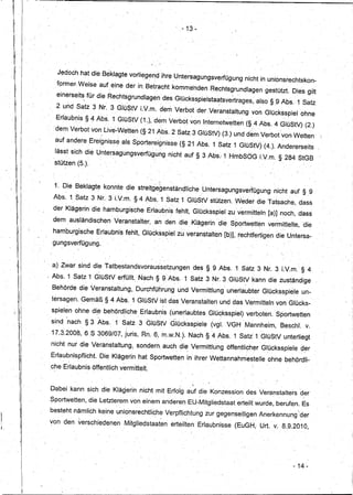 -13 -




                                 Jedoch hat die Beklagte vorliegend ihre Untersagungsverfügung                                                       nicht in unionsrechtskon-
                                fprmer.Weise         auf eine der in Betracht komme'ndenRechtsgrundlagen                                                     gestützt. Dies gilt
                                 einerseit~für      die Rechtsgrundlagen                                des GIDcksspielstaatsvertrages,also                    §9Abs.,1        Satz,
                                 2 und Satz 3 Nr. 3 GlüStV LV.m. dem Verbot der Veranstaltung                                                           von Glücksspiel ohne
                                 Erlaubnis §      4 Abs.   ,1 GIDStV (1.), dem Verbot ~on InternetWetten (§. 4 Abs. 4 GlüStV) (2.)
                                'dem Verbot von, Live-Wetten (§ 21 Abs.2                                               Satz 3 GlüStV) (3.) und dem Vetbotvon              Wetten'
             .'
             'I:
                                auf andere Ereignisse als Sportereignisse(§                                                 21 Abs. 1 Satz 1 GlüStV) (4.). Andererseits
                                lasst sich die Untersagungsverfü9,lmgnicht                                                 auf§    3 Abs: 1 HmbSOGLV.m.           § 284 StGB
             I'
                                stützen (5.) .
     .       :'1'         ,
                                             •.                                                "1             "   ••




         I    '11'
                                1. Die Beklagte konnte die streitgegenständlicheÜntersagungsvertügung                                                           nicht auf § ,9
                                         '                                                 "



                               Abs. 1 Satz 3 Nr. 3 LV.ni. §4 Abs~ 1 Satz 1 GlüStV stützen. Weder die Tatsache, dass
                               der Klägerin die hamburgische                        Erlaubnis fehlt, Glücksspielzu                                 vermitteln [a)J noch, dass
                               dem aUsländischen' Veranstalter,                           an dem. die Klägerin 'die SportNetten vermittelte,' die
                               hamburgische         Erlaubnis fehlt, Glücksspiel zu veranstalten                                              [b)J, rechtfertigen die Untersa-
                               gi.mgsverfügung.



                               a.) Zwar sind die Tatbestandsvoraus'setz~ngendes                                                     § 9 Abs.1       Satz 3 Nr. 3. LV.m.' § 4
                              ; Abs. 1 Satz 1 GlüStV erfüllt. Nach § 9 Abs.                                                1 Satz 3 Nr. 3GlüStYkanndie            zuständige
                                                             ..                                                                               ,




                               Behörde die Veranstaltung,                     Durchführung                             und Vermittlung' unerlaubter Glücksspiele               un-
                               tersagen. Gemäß § 4 Abs. 1 GlüStVist                                           das Veranstalten               und das Vermitteln von Glücks-
                               spielenohne        di_ebehördliche                 Erlaubnis (unerlaubtes                            Glücksspiel) verboten. SportNetten
                               sind 'nach § 3 Abs.· 1 Satz 3 GIDStV G'lücksspiele (vgl. VGH Mannheim,
                                 ,   .                                (       "                     '   ..                     "     .
                                                                                                                                                                   Beseh!.      v;
                               17.3.2008, 6,S 3069/07, juris, Rn. 6, m.w.N.). Nach § 4 Abs. 1 Sati1GlüStV                                                           unterliegt
                               nicht nur die Veranstaltung,                   sondern, auch di~ Vermittlung öffentlichler Glücksspiele                                         d~r
                               Erlaubnispflicht.     Die Klägerin hat SportNetten in ihrer Wettannahrnestelle                                                ohnebehördli-
                              c~e Erlaubnis öffentlich vermittelt.

                                                                          ,                                            ,                 ,




                              Dabei kann sich die Klägerin nicht mit Erfolg auf die Konzession des Veranstaltersd,er
                              ,Sportwetten, die Letzterem von einem anderen EU-Mitgliedstaat                                                      erteilt wurde, berufen. Es
                                                                  ,                   .                                                                                    

                              besteht nämlich keine unionsrechtliche                                         Verpflichtung zur gegenseitigen Anerkennung 'der

I,
                              von den verschiedenen                   Mitgliedstaaten                             erteilten Erlaubnisse           (EuGH, Urt. v; 8.9.2010,




                                                                                                                                                                       - 14-


                     !I
 
