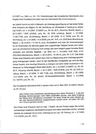 - 14-




C-316/07 u.a., Stoß u.a., Rn. 112, Entscheidungen                                     des Europäischen                 Gerichtshofs ohne
Angabe einer FundsteIle sind zitiert nach der Internetseite http://curia.europa.eu).


aa) Jedoch kommt es nicht in Betra~ht,dieUntersagungsverfügung
                                          ,            .,,"                            "   ,   ..    ,   "",,
                                                                                                                    auf das bloße. Fehlen
                                                                                                                              '".




einer Erlaubnis der Klägerin für die Vermittlung von GlÜcksspiel in Hamburg zu stützen
(vgl. EuGH, UrtV.         6.3.2007, C-338/07 u.a., Rn. 63, 65fL,                                           PlacanicCi; BVerfG, Beschl. v.
22.11.2007,     1 BvR      2218/06,           juris,          Rn.         33;       OVG             Lüneburg,      Beschl.    v.8.7.2008,
 11 MC 71/08, juris; VG Schleswig,                     Beschl. v. 30.1.2008,12                                  A 102/06,juris,         Rn. 20;
VG Freiburg, Urt. v. 9.7.2008,1               K 2130/06, juris, Rn. 16 ff.; a.A. OVG Berlin-Brandenburg,
 Beschl. v. 26.10.2010,       1 S 154.10, juris). Grundsätzlich                                      sind zwar die Voraussetzungen
für ein Einschreiten der Behörde gegen eine ungenehmigte Tätigkeit bereits dann erfüllt,
wenn die erforderliche Zulassung nicht vorliegt, also wenn lediglich gegen formelles Recht'
. verstoßen   wird (formelle      Illegalität          - vgl. BGH,                   Urt. v.14.3.2002,                .NJW 2002, 2175;
 OVG Berlin.,Brandenburg,         B~schl. v. 26.10.2010,                             1 S 154.10, juris,Rn.               6 ff.). Das bloße
 Fehlen einer Erlaubnis kann jedoch dann nicht .zur Begründung einerUntersagungsverfü-
 gung herangezogen werden, wenn für den betreffenden Antragsteller                                                     gar ·nicht die Mög.,
 lichkeit besteht, eine derartige Erlaubnis zu. erlangen und wenn dieser Ausschluss in Wi-
 derspruch zu höherrangigem             Recht steht (EuGH,Urt.                                 v. 6.3.2007, C-338/07 u.a. Rn. 63,   j




 65 ff., ·Placanica; BVerfG, Beschl. v. 22.11.2007, .1 BvR 2218/06, juris, Rn.:33; OVG Lü-
 neburg, Beschl. v. ß.7.2008,11                   MC 71~p8, juris; YG Schleswig,                                    Besehl. v. 30.1.2008,
 12 A 102/06,    juris,     Rn.   20;         ähnlich          VG Neu.stadtlWeinstraße,                             Beschl.   v. 5.3.2008,

 5 L 1327/07, juris, Rn. 13).


 Der Europäische Gerichtshof führt in seinem Urteil vom 6. März 2007 (C-338/04, Placani-

 ca, Rn. 67) aus:

          "Das Fehlen einer polizeilichen Genehmigung kann daher Personen [... l, die sich
          derartige Genehmigungen nicht hätten beschaffen können, weil deren Erteilung
          den Besitz einer Konzession voraussetzt, von deren Erhalt sie unter Verstoß ge-
          gen das Gemeinschaftsrecht ausgeschlossen worden waren, auf jeden Fall ni9ht
          zum Vorwurf gemacht werden."

  Das Fehlen einer Erlaubnis nach § 4 Abs. 1 GlüStV, die sich Private wegen des europa-
  rechtswidrigen staatlichen Sportwettenmonopols               ....   "         .
                                                                                    nicht hätten beschaffen können, scheidet
  deshalb als zulässiger Grund einer Untersagung aus (vgl. VG Freiburg, Urt. v. 9.7.2008,

  1 K 2130/06, juris,Rn.       16 ff.).



                                                                                                                                            - 15 -
 