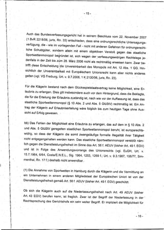 - 15-




         Auch das BundesverfassungsgerichJhat                           in seinem,Beschluss             vom ,22. November 2007
       , (1, BvR 2218/06, juris, Rn; 33) entschieden; dass eine ordnungsrechtliche                                     Untersagungs-
        verfügung, die - wie. im vorliegenden                      Fall - nicht mit anderen Gefahren für ordnungs recht-
        Hche Schutzgüter,         sondern               allein! mit einem objektiven              Verstoß gegen da~ staatliche.
        Sportwett~nmönopol             be~ründet ist; sich wegen der v~rfassungswidrigenRechtslage                                   je-
        denfalls in der Zeit. bis z~m' 28. M~rz 2006 nicht als rechtmäßig. erweisen. kann: Zwar be.:
        ,trifft diese Entscheidung !die Unvereinbarkeit                       des Monopols mit Art. 12 Abs.1 'GG. Hin-
       'sichtlich   der, Unvereinba~keit mit Europäischem                            Unionsrecht      kann aber nichts anderes
                         .                         r                                ...
        gelten (vgl. VG Freiburg, Urt. v. 9.7.2008, 1 K 2130/06, juris, Rn. 23) .
           .                           ,.'                   .           ."   -




       Für die Klägerin bestand nach dem Glücksspielstaatsvertrag
                                      .
                                                                                                     keine Möglichkeit, 'eine Er,.
                             '
                                                           ..                                                                    ,




       laubnis zu erlangen. DiesgHt insbe$ondere auch vor dem Hintergrund, dass die Beklagte,
       die für die Erteilung der Erlaubnis zyständig ist, nach wie vor der Auffassung ist, dass das
       staatlicheSportwettenmonopol(§tO                            Abs. 2 und Abs.5             GlüStV) rechtrriäßigist.    Ein An-
       trag der Klägedr;l auf ErlaubniserteHung wäre folglich bis zum heutigen Tage ohne Aus':
       sicht auf Erfolg gewesen.'



       bb) Das Fehlen der Möglichkeit eine Etläubnisz~                                    erlangen, das auf dem in §1,0 Abs. 2
       und Abs. 5 GlüStV geregelten staatlichen SpörtWettenmönopol                                     beruht,' ist europarechts-
       widrig, sC) dass der, Klägerin die somit zwangsläufige                                 formelle Illegalität ihrer Tätigkeit
      , nicht entgegengehalten                 werden kann. Das staatliche Sportwettenmonopol                         verstößt näm~
       Iich gegen die Dienstleistung,sfreiheit                    im Sinne des Art. 56 f. AEUV(bisher             Art. 49 f. EGV)
       und ist in Folge          desAnwendu~gsvorrangs                            des, Unionsrechts        (vgl. EuGH,      Urt.· v.
       15.7.1964, 6/64, Costa/E.N.E.L., 81g. 1964, 1253, 1269 f.; Urt. v.9.3:1987;106/77,                                     Sim-
      menthal, Rn. 17 f.) deshalb nicht anwendbar."


      (1)Die Annahme von,Sportwetten                            in Hamburg durch die Klägerin und die Vermittlung an
                                                                   "                                              .
~;
     ein Unternehmen
        .                    in einem anderen Mitgliedstaat der Europäischen
                                   ,         ...                                                               Union ist von der,
"
11
1,
'
      DienstleistungSfreiheit      gemäß Art, 56 f. AEUV(bisher                            Art. 49f. EGV) geschützt.


      Ob sich die Klägerin auch auf' die Niederlassungsfreiheitnach                                      Art   49 AEUV(bisher
     , Art.43   EGV) berufe~kann,                      ist fraglich. Zwar ist der Begriff der Niederlassung                  in der'
      Rechtsprechung des Gerichtshofs ein sehr weiter Begriff. Er impliziert die Möglichkeit für.




                                                                                                                             - 16-
 