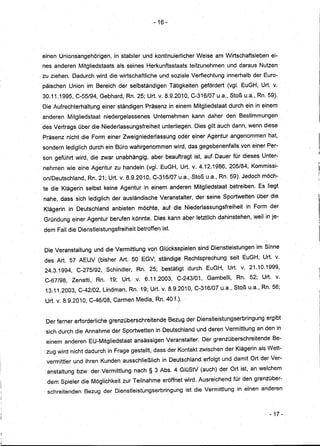 - 16 ~




einen Unionsangehörigen, in stabiler und kontinuierlicher Weise am Wirtschaftsleben ei-
nes anderen Mitgliedstaats als seines Herkunftsstaats teilzunehmen und daraus Nutzen
zu ziehen. Dadurch wird die wirtschaftliche und soziale Verflechtung innerhalb der Euro-
päischen Union im Bereich der selbständigen Tätigkeiten gefördert (vgl. EuGH, Urt. v.
30.11.1995, C-55/94, Gebhard, Rn. 25; Urt. v. 8.9.2010, C-316/07 u.a., Stoß u.a., Rn. 59).
Die Aufrechterhaltung einer ständigen Präsenz in einem Mitgliedstaat durch ein in einem
anderen Mitgliedstaat niedergelassenes Unternehmen· kann daher den Bestimmungen
des Vertrags über die Niederlassungsfreiheitunterliegen. Dies gilt auch dann, wenn diese
Präsenz nich! die Form einer Zweigniederlassung oder einer Agentur angenommen hat,
sondern lediglich durch ein Büro wahrgenommen wird, dasgegebenenfalls von einer Per-
son geführt wird, die zwar unabhängig,~ber beauftragt ist, auf Dauer für dieses Unter-
nehmen wie eine Agentur zu handeln (vgl. EuGH, Urt. v.4.12.1986, 205/84, Kommissi-
on/Deutschland, Rn. 21; Urt. v. 8.9.2010, C..,316/07 ..
                                 .              -   u.a., ,Stoß u.a., Rn. 59). Jedoch möch-
te die Klägerin selbst keine Agentur in einem. anderen Mitgliedstaat betreiben. Es liegt
nahe, dass sich lediglich der ausländische Veranstalter, der seine Sportwetten über die
Klägerin in Deutschland anbieten möchte, auf die Niederlassungsfreiheit in Form der
Gründung einer Agentur berufen könnte. Dies kann aber letztlich dahinstehen, weil in je-
dem Fall die Dienstleistungsfreiheit betroffen ist.


Die Veranstaltung und die·Vermittlung von Glücksspielen sind Dienstleistungen' im Sinne
des Art. 57 AEUV (bisher Art.50EGV;           ständige Rechtsprechung seit EuGH, Urt. v.
24.3.1994, C-275/92, Schindler, Rn. 25; bestätigt durch EuGH, Ud. v. 21.10.1999,
C-67/98, Zenatti, Rn. 19;Urt.        ,v. 6.11.2003, C-243/01, Gambelli, Rn. 52; Urt. v.
 13.11.2003, C-42/02, Lindman, Rn. 19; Urt. v. 8.9.2010,C-316/07 u.a., Stoß u.a., Rn. 56;
 Urt. v. 8.9.2010, C-46/08, Carmen Media, Rn.AO f.).


 Der ferner erforderliche grenzüberschreitende Bezug der Dienstleistungserbringung ergibt
 sich durch die Annahme der Sportwetten in Deutschland und deren Vermittlung an den in
 einem anderen EU'-Mitgliedstaat ansässigen Veranstalter. Der grenzüberschreitende Be-
 zug wird nicht dadurch in Frage gestellt, dass derKontakt zwischen der Klägerin als Wett-
 vermittler und ihren Kunden ausschließlich in Deutschland erfolgt und damit Ort der Ver-
 anstaltung bzw. der Vermittlung nach §3 Abs. 4 GlüStV (auch) der Ort ist, an welchem
 dem Spieler die Möglichkeit zur Teilnahme eröffnet wird. Ausreichend für den grenzüber-
. schreitenden Bezug der Dienstleistungserbringung ist die Vermittlung in einen anderen



                                                                                       - 17 -
 