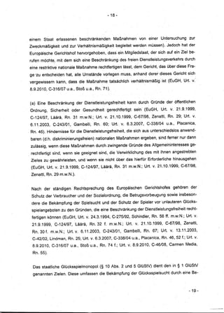 - 18 -




einem    Staat    erlassenen      beschränkenden         Maßnahmen         von ~iner Untersuchung          zur
Zweckmäßigkeit       und zur Verhältnismäßigkeit          begleitet werden müssen). Jedoch hat der
Europäische      Gerichtshof hervorgehoben, dass ein Mitgliedstaat, der sich auf ein· Ziel be-
rufen möchte, mit dem sich eine Beschränkung                  des freien Dienstleistungsverkehrs        durch
eine restriktive nationale Maßnahme rechtfertigem lässt, dehiGericht,                   das über diese Fra-
ge 'zu entscheiden      hat, alle Umstände vorlegen muss, anhand derer dieses Gericht sich
vergewissern      kann, dass die Maßnahme              tatsächlich    verhältnismäßig    ist (EuGH, Urt. v.'

8.9.2010, C-316/07u.a.,          Stoß u.a:, Rn. 71).


(a) Eine Beschränkung            der Dienstleistungsfreiheit         kann durch Gründe der öffentlichen
 Ordnung,      Sicherheit     oder Gesundheit       gerechtfertigt      sein (EuGH,      Urt. v. 21.9.1999,
 C-124/97,     Läärä, Rn. 31 m.w.N.; Urt. v. 21.10.1999,                C-67/98, Zenatti, Rn. 29; Urt. v.
 6.11.2003,      C-243/01,     Gambelli,     Rn. 60; Urt. v.6.3.2007,          C-338/04    u.a., Placanica,
. Rn. 45). Hindernisse für die Dienstleistungsfreiheit,          die sich aus unterschiedslos         anwend-
 baren (d.h. diskriminierungsfreien)          nationalen Maßnahmen ergeben, sind ferner nur dann
 zulässig, wenn diese Maßnahmen durch. zwingende Gründe des Allgemeininteressesge-
. rechtfertigt sind, wenn sie geeignet sind, die Verwirklichung               des mit ihnen angestrebten
 Zieles zu gewährleisten,         und wenn sie nicht über das hierfür Erforderliche              hinausgehen
 (EuGH, Urt.v.      21.9.1999,C-124/97,          Läärä, Rn. 31 m.w.N.;Urt.        v. 21.10.1999, C-67/98,

 Zenatti, Rn. 29 m.w.N.).


 Nach der ständigen            Rechtsprechung       des Europäischen          Gerichtshofes      gehören    der
 Schutz der Verbraucher           und der Sozialordnung,       die Betrugsvorbeugung          sowie insbeson-
 dere die Bekämpfung der Spielsucht und· der Schutz der Spieler vor Unlauteren Glücks-
 spielangeboten      zu den Gründen, die eine Beschränkung der Dienstleistungsfreiheit                   recht-
 fertigenkönnen       (EuGH, Urt. v. 24.3.1994,C-275/92,               Schindler, Rn. 56ff.    m.w.N.; Urt. v.
  21.9.1999,     C-124/97,      Läärä,     Rn. 32 f. m.w.N.;     Urt. v. 21.10.1999,       C-67/98,    Zenatti,
  Rn. 30 f. m.w.N.;         Urt. v. 6.11.2003,    C-243/01,     Gambelli,    Rn. 67; Urt. v. 13.11.2003,
  C-42/02, Lindman, Rn. 25; Urt. v. 6.3.2007, C-338/04 u;a., Placanica, Rn. 46, 52 f.; Urt. v.
  8.9.2010, C-316/07 u.a., Stoß u.a., Rn. 74 f.; Urt. v.8.9.2010,                 C-46/08, Carmen Media,

  Rn. 55).


  Das staatliche GlücksspielmonopOl              (§ 10 Abs. 2 und 5 GlüStV) dient den in § 1 GlüStV
  genannten Zielen. Diese umfassen die Bekämpfung der Glücksspielsucht                          durch eine Be-



                                                                                                           - 19-
 