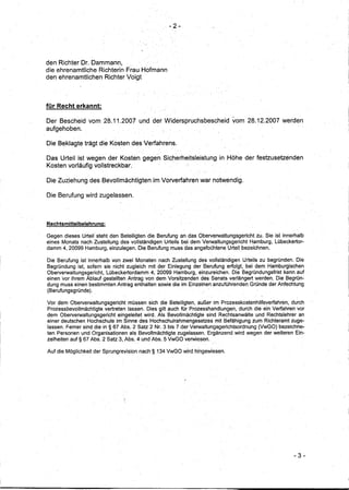 -2-




den RichterDr. Dammann,
die ehrenamtliche Richterin Frau Hofmann
den ehrenamtlichen Richter Voigt



für Recht erkannt:

Der Bescheid vom 28.11.2007              und der Widerspruchsbescheid          vom 28.12.2007 werden
aufgehoben .

.Die Beklagte trägt die Kosten des Verfahrens.

Das Urteil ist wegen der Kosten gegen Sic~erheitsleistung                 in Hohe der festzusetzenden
Kosten vorläufig voHstreckbar.

Die Zuziehung des Bevollmächtigten               im Vorverfahren war notwendig.

Die Berufung wird zugelassen.



Rechtsmittelbelehrunq:

Gegen dieses Urteil steht den Beteiligten die Berufung an das Oberverwaltungsgericht   zu. Sie ist innerhalb
eines Monats nach Zustellung des vollständigen Urteils bei dem Verwaltungsgericht    Hamburg, Lübeckertor-
damm 4, 20099 Hamburg, einzulegen. Die Berufung muss das angefochtene Urteil bezeichnen.

Die Berufung ist innerhalb von zwei Monaten nach Zustellung des vollständigen Urteils zu begründen. Die
Begründung ist, sofern sie nicht zugleich mit der Einlegung der Berufung erfolgt, bei dem Hamburgischen
Oberverwaltungsgericht,   Lübeckertordamm 4,20099 Hamburg, einzureichen. Die Begründungsfristkann     auf
einen vor ihrem Ablauf gestellten Antrag von dem Vorsitzenden des Senats verlängert werden. Die Begrün-
dung muss einen bestimmten Antrag enthalten sowie die im Einzelnen .anzuführenden Gründe der Anfechtung
(Berufungsgründe) ..

Vor dem Oberverwaltungsgericht       müssen sich die Beteiligten, außer im Prozesskostenhilfeverfahren, durch
Prozessbevollmächtigte   vertreten lassen. Dies gilt auch für Prozesshandlungen, durch die ein Verfahren vor
dem Oberverwaltungsgericht      eingeleitet wird. Als Bevollmächtigte sind Rechtsanwälte und Rechtslehreran
einer deutschen Hochschule im Sinne des Hochschulrahmengesetzes           mit Befähigung zum Richteramt zuge-
lassen. Ferner sind die in § 67 Abs. 2 Satz 2 Nr. 3 bis 7 der Verwaltungsgerichtsordnung    (VwGO) bezeichne-
ten Personen und Organisationen als Bevollmächtigte zugelassen. Ergänzend wird wegen der weiteren Ein-
zelheiten auf § 67 Abs. 2 Satz 3, Abs ..4 und Abs. 5 VwGO verwiesen~

Auf die Möglichkeit der Sprungrevision   nach§    134 VwGO wird hingewiesen.




                                                                                                        - 3..;
 