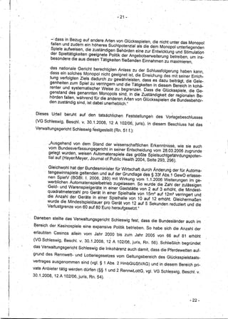 ,t
                                                                - 21 •




                       -' dass in Bezug auf andere Arten von Glücksspielen, die nicht unter das Monopol
                       fallen und zudem ein 'höheres Suchtpotenzial alsdie dem Monopol ut:lterliegenden
                       Spi,ele aufweisen, die zuständigen Behörden eine zur Entwicklung und Stimulatic;>n
                       der Spieltätigkeitengeeignete   Politik der Angebotserweiterung 'betreiben, um ins-
      I,               besondere die aus diesen 'Tätigkeitenfließendtim Einnahmen zu maximieren,
                       .                                '                '-                '.


                      ·das nationale Gericht berechtig'ten Anlass zu der Schlussfolgerung haben kann,
                       dass ein solches Monopol nicht geeignet ist, die Erreichung des mit seiner Errich-
                       tung verfolgten Ziels dadurch' zu gewährleisten, dass es dazu beiträgt, die Gele-
                      genheiten zum Spiel zu verringern und die Tätigkeiten in diesem Bereich in kohä-
                      renter und systematis~h~r Weise zu begrenzen. Dass die Glücksspiele, die Ge-
                      genstand des genannten Monopols sind, in die Zuständigkeit der regionalen Be-
                      hörden fallen, während für die anderen Arten von GlÜcksspielen die Bundesbehör-
                      den zuständig, ~ind, ist dabei unerheblich."


             Dieses    Urteil   beruht   auf' den tatsächlichen      Feststellungen     des Vorlagebeschlusses
           , (VG SChleswig, Besc,h/. v. 30.1.2008,          12 A102/06,       juris). In diesem Beschluss hat das
            Verwaltungsgericht      Schleswig festgestellt (Rn. 51 f.):



                   ,'"Ausgehend von dem Stand der wissenschaftlichen Erkenntnisse, wie sie auch
                    vom Bundesverfassungsgericht      in seiner Entscheidung vom 28.03.2006 zugrunde'
                    gelegt wurden, weisen Automatenspiele.das· größte Spielsuchtgefährdungspoten.
                    tial auf (Hayer/Meyer,J,ournal of Publie Healtti 2004, Seite 29.3, 296).

                    Gleichwohl hat d~r Bundesministerfür Wirtschaft, durch Änderung der für Automa-
                    tengewinnspiele geltendeh und auf der Grundlage d,es §33f Abs.1 GewO erlasse-
                    nen SpielV (BGBt I. 2006, 280) mit Wirkung vom 1.1.2006 Weiterungen im ge-
                    werblichen Automatenspielbetrieb    zugelassen. So wurde' die Zahl der zulässigen
                  ' Geld- und Warenspielgerätein     einer Gaststätte von 2 auf 3 erhöht, die Mindest-
                    quadratmeterzahl pro ,Gerät in einerSpielhalle von 15m2 auf'12m2 verringert und
                                                                                o
                    die Anzahl der Geräte in einer Spielhalle von 1 auf 12 erhöht. Gleichermaßen
                    wurde die Mindestspieldauer pro Gerät von 12 auf 5 Sekunden. reduziert und die
                    Verlustgrenze von 60 auf 80 Euro heraufgesetzt.'~


            Daneben stellte das Verwaltungsgericht          Schleswig fest, dass die Bundesländer auc~ im
           , f?ereich der, Kasinospiele eine expansive Politik betrieben. So habe sich die Anzahl der
           erlaubten       Casinos allein vom Jahr 2000 bis zum Jahr 2005 von 66 auf 81 erhöht
 If "
                                                            ,                                       .
           (VG Schleswig, Beschl. v.30.1.2008,         12 A 102/06, juris, Rn. 56) .. Schließlich begrÜndet
'i
 I,
           das Verwaltungsgericht        Schleswig die Inkohärenz auch damit, dass die. Pferdewette!l auf-
           grund des Rennwett-und          Lotteriegesetzes     vom Geltungsbereich       des Glücksspielstaats-
           vertragesausgenommen           sind (vgl. § 1 Abs. 2 HmbGlüStVAG) undin diesem Bereich pri~
           vate Anbieter tätig werden dürfen (§§ 1 und 2 RennwLottG, vgl. VG Schle~Wig, Besch!'. v.
           30 ..1.2008, 12 A1 02/06, juris, Rn. 54).




                                                                                                           - 22-
 