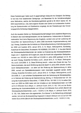 - 22-




Diese Feststellungen haben auch im gegel]Wärtigen Zeitpunkt ihre Gültigkeit. Die Beklag-
te hat trotz ihrer bestehenden Darlegungs-und      Beweislast für die Verhältnismäßigkeit
einer Maßnahme, welche die Dienstleistungsfreiheit gemäß § 56 AEUV (bisher Art. 49
EGV) beschränkt [s.o. (3)], keine eigenen Studien oder Zahlen zur bundesweiten Ausbrei-
tung der Spielautomaten und Spielkasinos vorgelegt, die den,Feststellungen des Verwal-
tungsgerichts Schleswig entgegenstehen.


Auch die neuesten Zahlen zur Glücksspielwirtschaft belegen keine staatliche Begrenzung
im Bereich des Automatenglücksspiels und der Spielkasinos. Insbesondere im Spielauto-
matensektor fand keine BegrE3nzung des Angebots, sondern eine auf der .Lockerung der
Vorschriften der Spielverordnungim    Jahre 2006beruhe,nde Angebotserweiterung statt
(vgl. Vieweg, Gutachten des ifo-Instituts zurWirtschaftsentwickluhg Unterhaltungsautoma-
ten 2009 und Ausblick 2010, Januar 2010, S. 13; Meyer, Stellungnahme, Bundestag,
Ausschuss für Gesundheit, Drucksache 16(14)0566(6), 22.q.2009, S. 1LAus dem Bericht
                                       d




der 'Glücksspielaufsichtsbehörden der Länder zur Evaluierungdes Glücksspielstaatsver-
trages vom 1. September2010 ergibt sich,dassdieAnzahl, der aufgestellten Geldspielau-
tomaten von 183.000 im Jahre 2005 auf 212.000 im Jahre 2009 gestiegen ist (S. 84;
vgl. auch Vieweg, Gutachten ifo-Institut, a.a.O., Januar 2010, 8. 13; Meyer,Stellungnah-
me, a.a.O,· 22.6.2009,5.2).   Diese Erhöhung beruht '" neben dem Ersatz der sog. Fun-
 Game-Automaten, die durch Einführungdes § 6a SpielV im Jahre 2006 verboten wurden,
 durch Geldspielautomaten - vor allem auf der Änderung der Spielverordnung im Jahre
 2006, wonach pro Spielstättenkonzession mehr AUtomaten augesteIlt werden dürfen
 (Vieweg, Gutachten ifo-Institut, a.a.O., JanUar 2010, S. 13; Meyer, Stellungnahme,a.a.O,
 22.6.2009, S. 1; zum erhöhten Suchtpotential durch die Verkürzung der Mindestspieldau-
 er im Rahmen der Änderung der Spielverordnung: Böning, in: Wortprotokoll .der 127. Sit-
 zung des Ausschusses für Gesundheit, 1.7.2009, BT-Drs. 16/11661, S. 9). Im selben Zeit-
 raum von 2005 bis 2009 haben sich die Umsätze an den Geldspielautomaten von 5,88
 auf 8,13 Milliarden Euro (Meyer, in: Jahrbuch Sucht, 2010, 8.120, 124) und der Brutto-
 spielertrag der Automatena,ufsteller von 2,35 auf 3,34 Milliarden Euro erhöht (Bericht der
 Glücksspielaufsichtsbehörden, a.a.O., 1.9.2010, S. 84; Meyer, in: Jahrbuch Sucht, 2010,
 S.120, 124). Selbstwenndie     sogenannten "Fun-Games" in die Betrachtung einbezogen
 werden, hat sich der Bruttospielertraginsgesamt in diesem Zeitraum von 3,2 auf 3,51 Mil-
 liarden Euro erhöht (Bericht der Glücksspielaufsichtsbehörden, a.8.0., 1.9.2010, S. 84).



                                                                                      - 23-
 