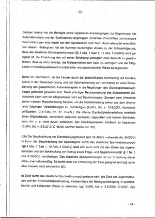 !I
;1

li
 i '                                                                      .. 23-
 i




              Darüber hinaus' hat die Beklagte keine legislativen .Anstrengungen                                      zur Begrenzung des
              Automatenspiels         und der Spielkasinos vorgetragen~ Schärfere Vorschriften und strengere
              Beschränkungen, ~ind weder beiden'Spielbanken                                    noch beim Automatenspiel               ersichtlich.
              Vor diesem ,Hintergrund         hat die. Kammer berechtigten Anlass zu der Schlussfolgerung,
I ~


              dass das staatliche Glücksspielmonopol(§§                      4 Abs.1 Satz 1, 10 Abs, 5 GlüStV) nicht ge-
             " eignet ist, die Erreichung des mit seIner Errichtung 'verfolgten Ziels dadurch zu gewähr-
             , leisten, dass es dazu beiträgt, die Gelegenheit~nzLJm                                Spiel zu verringern und die Tätig-
              keiten im Glücksspielbereich          in kohärenter und ,systematischer Weise zu begrenzen;


              Dabei ist unerheblich,       ob die Lander durch die abschließende                                 Normierung"auf         Bundes- ,
                         ,                                        ,


              ebene inder    Gewerbeordnung               und d~r Spielverordnung                       von vornherein an einer Einbe-
              ziehungßesgewerblichen           Automatenspiels
                                                        in die Regelungen des Glücksspielstaatsver-
                                                                        ~  .   ..                           


              trages gehindert gewesen sind. Nach ständiger Rechtsprechung des Europäischen Ge':'
              richtshofs kann sich ein Mitgliedstaat,
                                                                      nicht auf Bestimmungen,
                                                                                           ,
                                                                                                                 Übungen oder Umstände
              seiner internen Rechtsordnung               berl;lfen, um die Nichteinhaltung seiner aus dem Unions-
              recht folgenden Verpflichtungen               zu rechtfertigen               (EuGH, Urt. v., 13.9.2001", Kommissi-
                              ,                                                                                                                    ,


              on/Spanien,    C-417/99,      Rn. 37, m.w.N.). Die interneZuständigkeitsverteilung                                       innerhalb
                                                .             ,              ...                                        l'



              eines MItgliedstaats,       namentlich       zwischen zentralen, regionalen                          und lokaleh Behörden,
              kann ihn u. a. nicht davon entbind'en,. den GIOcksspielsektor                                       kohärent zu begrenzen
              (EuGH, Urt. v. 8.9.201 0,C-46/08;Carmen                     Media; Rn. ,69). "

                     ,                                                ,




             (bb) ,Die Beschränkung        der Dienstleistungsfreiheit                     (Art. 56 AEUV - ehemals Art. 49 EGV)
         I   in Form der Beschränkung           .
                                                    der Spieltätigkeit               durch das staatliche Sportwettel1monopol
                                                                                      ,                                      '




             (§§ 4 Abs. 1 Satz 1, 10 Abs. 5 Glü$tV) lässt sich auch nicht mit den Zielen des Jugend-
             schutzes und der Bekämpfung von, Betrug sowie Folge- und Begleitkriminalität                                             (§ 1 Nr. 3
             , und 4 GlüStV) rechtfertigen.             Das staatliche Sportwettmonopol
                                                             ,                                 '
                                                                                                                 ist zur Erreichung dieser
                                                                                                                                 ,




             Ziele uriverhältl1ismäßig,      Es dürfte zwar zur Erreichung der Ziele. geeignetsein                                    [a)]~ es ist
             ab,erinsoweit nicht erforderlich [ß)]..
 I
 11




J:1
                 .                ,
                                      .  ~
                                         .

             a) Zwar dürfte das staatliche Sportwettmonopol                          geeignet sein, die Ziele des Jugendschut-
     I
     I       zes und der Kriminalitätsbekämpfung,                     insbesondere der Betrugsvorbeugung,                            in systema-
                                                                                       .
                                                                                       ,           .,    '
                                                                                                                                 .

             tischer und kohärenter        Weise zu erreichen (vgl. EÜGH, Urt. v. 8.9.2009, ,C-42/07, Liga




'I
I                                                                                                                                          - 24-
I1
 